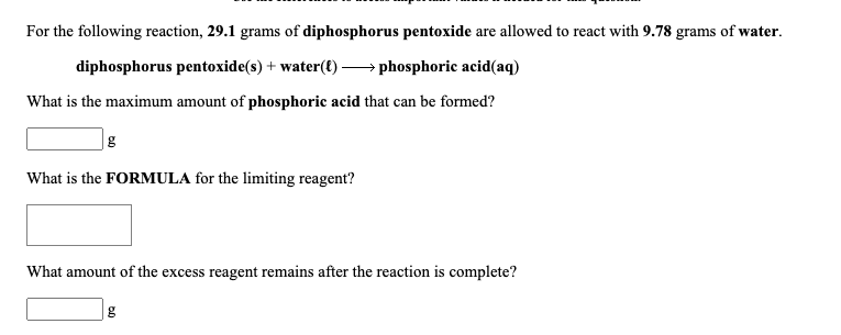 For the following reaction, 29.1 grams of diphosphorus pentoxide are allowed to react with 9.78 grams of water.
diphosphorus pentoxide(s) + water(t) –→ phosphoric acid(aq)
What is the maximum amount of phosphoric acid that can be formed?
What is the FORMULA for the limiting reagent?
What amount of the excess reagent remains after the reaction is complete?
