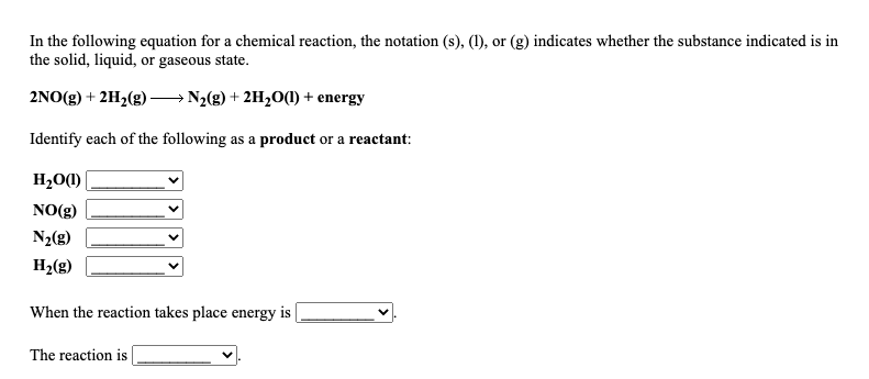 In the following equation for a chemical reaction, the notation (s), (1), or (g) indicates whether the substance indicated is in
the solid, liquid, or gaseous state.
2NO(g) + 2H2(g) →N2(g) + 2H,O(M) + energy
Identify each of the following as a product or a reactant:
H2O)|
NO(g)
N2(g)
H2(g)
When the reaction takes place energy is
The reaction is
