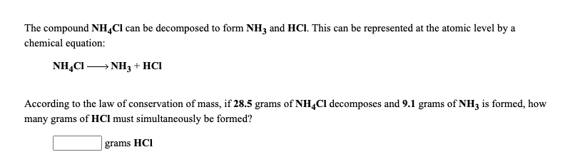 The compound NH4CI can be decomposcd to form NH3 and HCI. This can be represented at the atomic level by a
chemical equation:
NH,CI NH3 + HCI
According to the law of conservation of mass, if 28.5 grams of NH,Cl decomposes and 9.1 grams of NH3 is formed, how
many grams of HCI must simultaneously be formed?
| grams HCl
