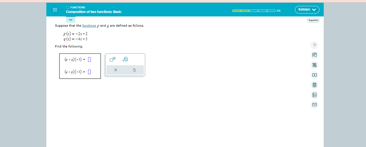 ○ FUNCTIONS
Composition of two functions: Basic
Suppose that the functions p and q are defined as follows.
p(x) = -2x+2
g(x) = -4x+5
Find the following.
(pg) (-3) =
(gp) (-3) =
X
$
O▬▬▬▬ 2/5
Katelyn V
Español