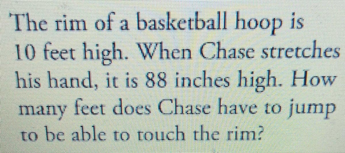The rim of a basketball hoop is
10 feet high. When Chase stretches
his hand, it is 88 inches high. How
many feet does Chase have to jump
to be able to rouch the rim?

