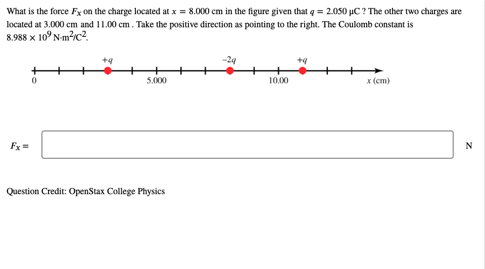 What is the force Fx on the charge located at x = 8.000 cm in the figure given that q = 2.050 µC ? The other two charges are
located at 3.000 cm and 11.00 cm. Take the positive direction as pointing to the right. The Coulomb constant is
8.988 × 10° N-m?/c2
+9
-24
+9
+
5.000
10.00
x (cm)
Fx =
N
Question Credit: OpenStax College Physics
