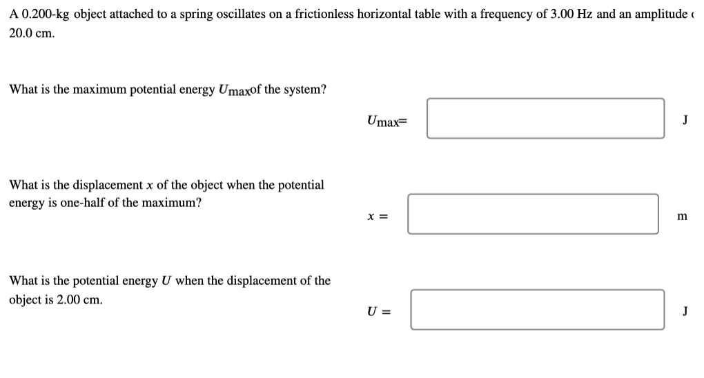 A 0.200-kg object attached to a spring oscillates on a frictionless horizontal table with a frequency of 3.00 Hz and an amplitude (
20.0 cm.
What is the maximum potential energy Umaxof the system?
Umax=
J
What is the displacement x of the object when the potential
energy is one-half of the maximum?
X =
m
What is the potential energy U when the displacement of the
object is 2.00 cm.
U =
