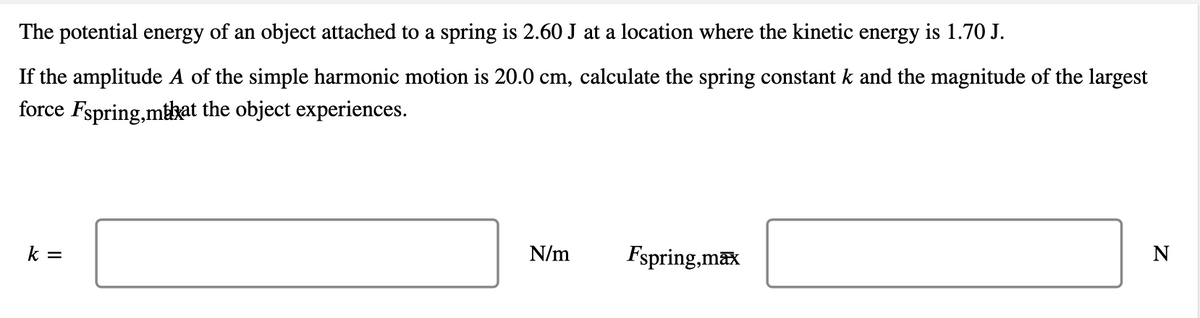 The potential energy of an object attached to a spring is 2.60 J at a location where the kinetic energy is 1.70 J.
If the amplitude A of the simple harmonic motion is 20.0 cm, calculate the spring constant k and the magnitude of the largest
force Fspring,mthat the object experiences.
k =
N/m
Fspring,max
N
