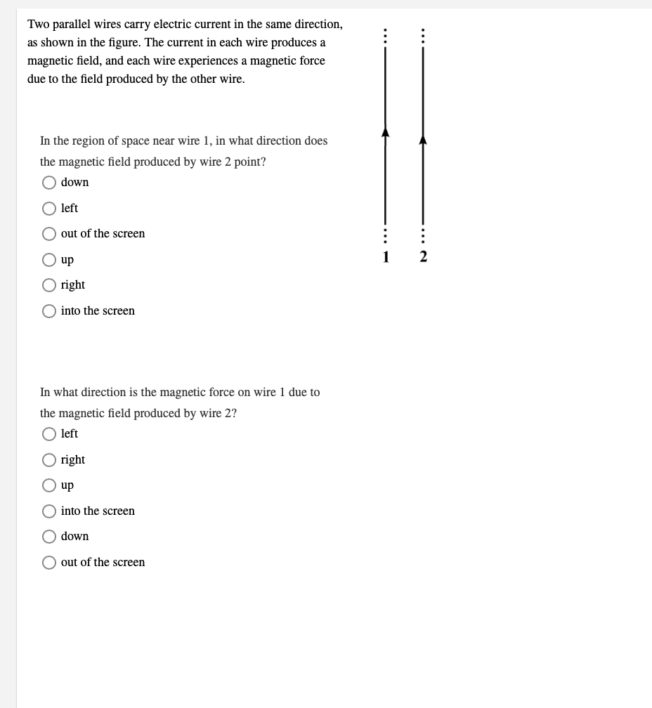 Two parallel wires carry electric current in the same direction,
as shown in the figure. The current in each wire produces a
magnetic field, and each wire experiences a magnetic force
due to the field produced by the other wire.
In the region of space near wire 1, in what direction does
the magnetic field produced by wire 2 point?
O down
left
O out of the screen
1
2
up
right
O into the screen
In what direction is the magnetic force on wire 1 due to
the magnetic field produced by wire 2?
O left
right
O up
O into the screen
O down
out of the screen
O O
O O O
O O O OO
