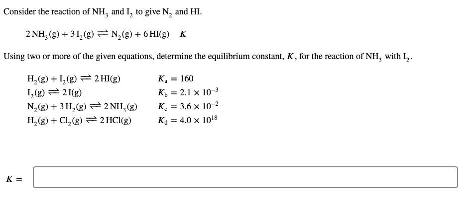 Consider the reaction of NH, and I, to give N, and HI.
2 NH, (g) + 3 1, (g) N,(g) + 6 HI(g) K
Using two or more of the given equations, determine the equilibrium constant, K , for the reaction of NH, with L,.
H,(g) + I,(g) = 2 HI(g)
I,(g) = 2 I(g)
N, (g) + 3 H, (g) =2 NH, (g)
H,(g) + Cl, (g) = 2 HC1(g)
K = 160
Къ 3D 2.1 х 10-3
K. = 3.6 x 10-2
Ka = 4.0 x 1018
K =
