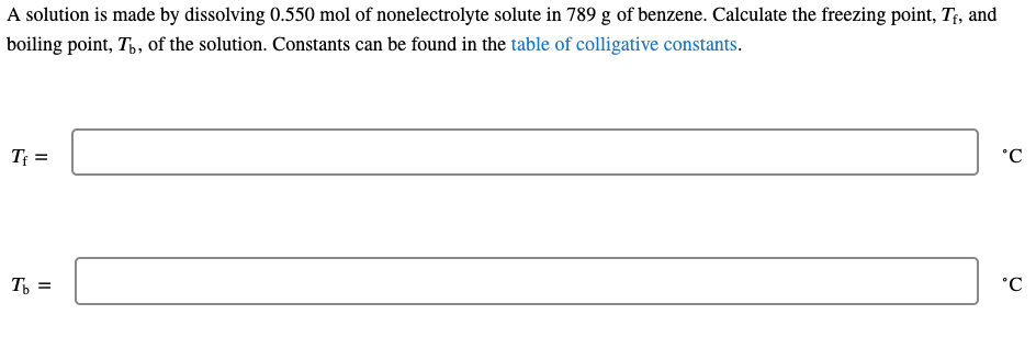 A solution is made by dissolving 0.550 mol of nonelectrolyte solute in 789 g of benzene. Calculate the freezing point, T;, and
boiling point, T,, of the solution. Constants can be found in the table of colligative constants.
T =
°C
T, =
°C
