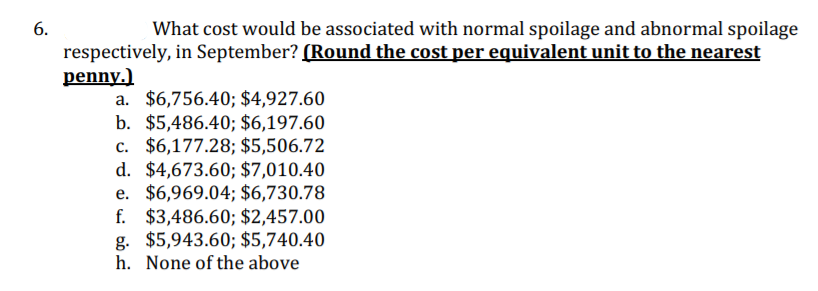 What cost would be associated with normal spoilage and abnormal spoilage
respectively, in September? (Round the cost per equivalent unit to the nearest
penny.)
a. $6,756.40; $4,927.60
b. $5,486.40; $6,197.60
c. $6,177.28; $5,506.72
d. $4,673.60; $7,010.40
e. $6,969.04; $6,730.78
f. $3,486.60; $2,457.00
g. $5,943.60; $5,740.40
h. None of the above
6.
