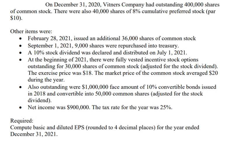 On December 31, 2020, Vitners Company had outstanding 400,000 shares
of common stock. There were also 40,000 shares of 8% cumulative preferred stock (par
$10).
Other items were:
• February 28, 2021, issued an additional 36,000 shares of common stock
September 1, 2021, 9,000 shares were repurchased into treasury.
• A 10% stock dividend was declared and distributed on July 1, 2021.
At the beginning of 2021, there were fully vested incentive stock options
outstanding for 30,000 shares of common stock (adjusted for the stock dividend).
The exercise price was $18. The market price of the common stock averaged $20
during the year.
Also outstanding were $1,000,000 face amount of 10% convertible bonds issued
in 2018 and convertible into 50,000 common shares (adjusted for the stock
dividend).
• Net income was $900,000. The tax rate for the year was 25%.
Required:
Compute basic and diluted EPS (rounded to 4 decimal places) for the year ended
December 31, 2021.
