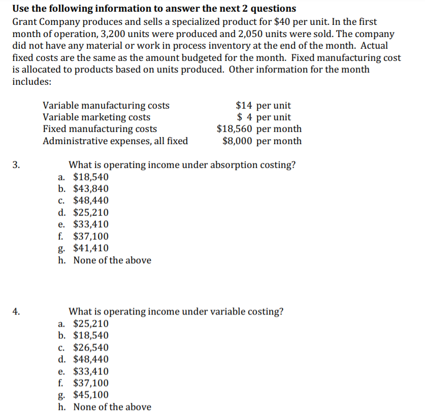 Use the following information to answer the next 2 questions
Grant Company produces and sells a specialized product for $40 per unit. In the first
month of operation, 3,200 units were produced and 2,050 units were sold. The company
did not have any material or work in process inventory at the end of the month. Actual
fixed costs are the same as the amount budgeted for the month. Fixed manufacturing cost
is allocated to products based on units produced. Other information for the month
includes:
Variable manufacturing costs
Variable marketing costs
Fixed manufacturing costs
Administrative expenses, all fixed
$14 per unit
$ 4 per unit
$18,560 per month
$8,000 per month
3.
What is operating income under absorption costing?
a. $18,540
b. $43,840
c. $48,440
d. $25,210
е. $33,410
f. $37,100
g. $41,410
h. None of the above
4.
What is operating income under variable costing?
a. $25,210
b. $18,540
c. $26,540
d. $48,440
e. $33,410
f. $37,100
g. $45,100
h. None of the above
