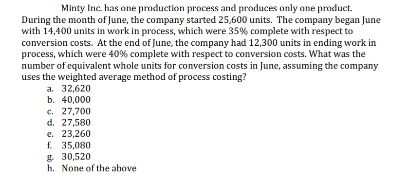 Minty Inc. has one production process and produces only one product.
During the month of June, the company started 25,600 units. The company began June
with 14,400 units in work in process, which were 35% complete with respect to
conversion costs. At the end of June, the company had 12,300 units in ending work in
process, which were 40% complete with respect to conversion costs. What was the
number of equivalent whole units for conversion costs in June, assuming the company
uses the weighted average method of process costing?
а. 32,620
b. 40,000
c. 27,700
d. 27,580
е. 23,260
f. 35,080
g. 30,520
h. None of the above

