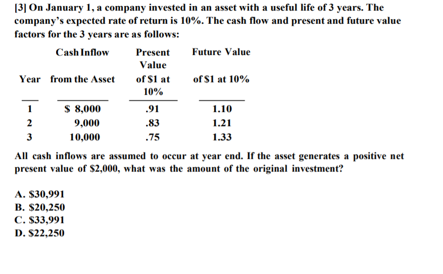 [3] On January 1, a company invested in an asset with a useful life of 3 years. The
company’s expected rate of return is 10%. The cash flow and present and future value
factors for the 3 years are as follows:
Cash Inflow
Present
Future Value
Value
Year from the Asset
of $1 at
of $1 at 10%
10%
1
$ 8,000
.91
1.10
2
9,000
.83
1.21
3
10,000
.75
1.33
All cash inflows are assumed to occur at year end. If the asset generates a positive net
present value of $2,000, what was the amount of the original investment?
A. $30,991
В. $20,250
С. $33,991
D. $22,250
