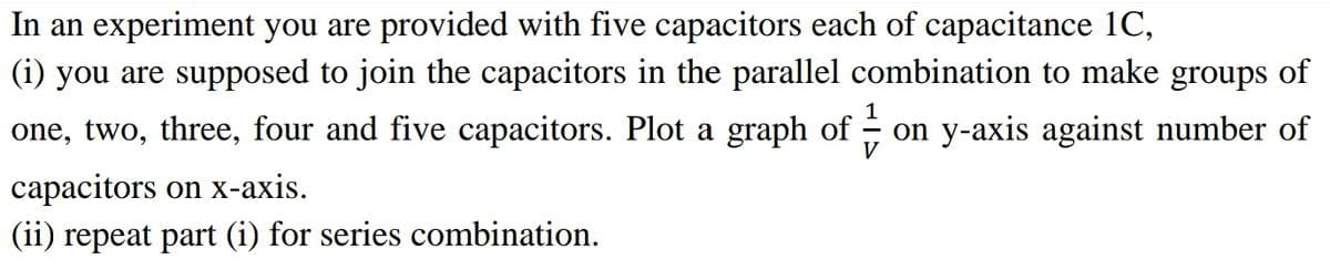 In an experiment you are provided with five capacitors each of capacitance 1C,
(i) you are supposed to join the capacitors in the parallel combination to make groups of
1
one, two, three, four and five capacitors. Plot a graph of - on y-axis against number of
сараcitors on х-ахis.
(ii) repeat part (i) for series combination.

