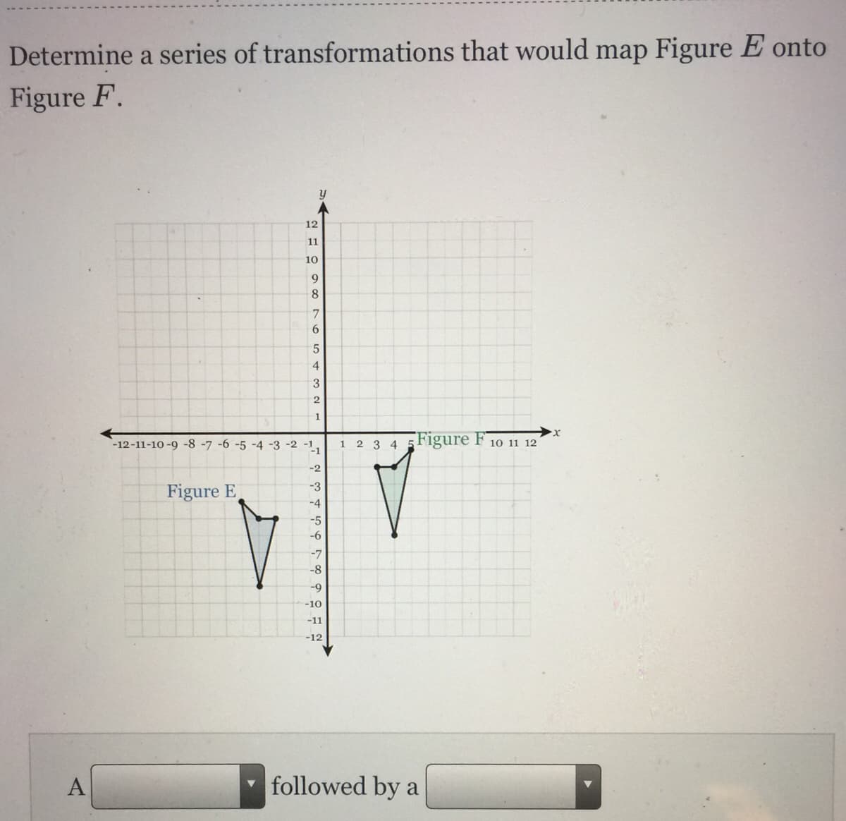 Determine a series of transformations that would map Figure E onto
Figure F.
12
11
10
9
8
6
4
3
1
Figure F
-12-11-10 -9 -8 -7 -6 -5 -4 -3 -2
-1
10 11 12
1.
2 3 4
-2
-3
Figure E
-4
-5
-6
-7
-8
-9
-10
-11
-12
A
followed by a
