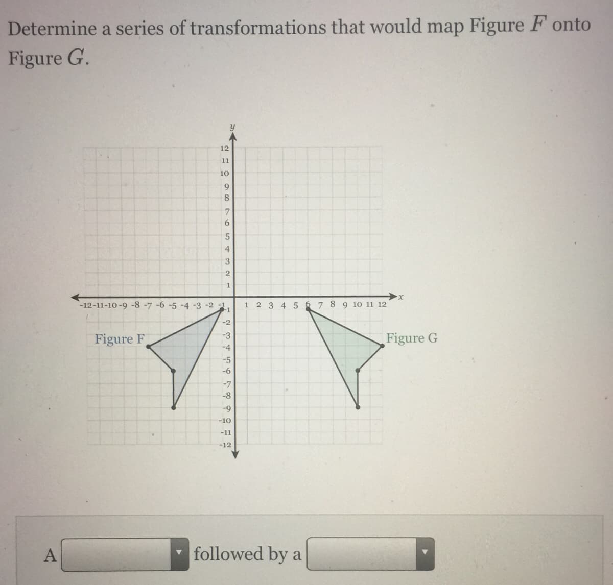 Determine a series of transformations that would map Figure F onto
Figure G.
12
11
10
9
8.
3
-12-11-10-9 -8 -7 -6 -5 -4 -3 -2 -1.
-1
2 3 4 5
6 7 8 9 10 11 12
1.
-2
-3
Figure F
Figure G
-4
-5
-6
-7
-8
-9
-10
-11
-12
A
followed by a
