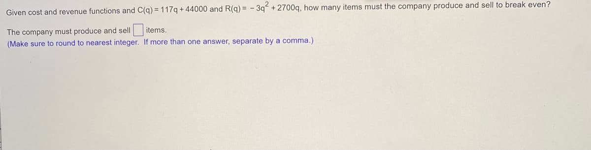 Given cost and revenue functions and C(q) =117q + 44000 and R(q) = - 3qʻ + 2700q, how many items must the company produce and sell to break even?
The company must produce and sell items.
(Make sure to round to nearest integer. If more than one answer, separate by a comma.)
