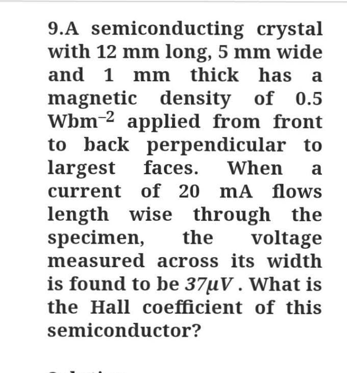 9.A semiconducting crystal
with 12 mm long, 5 mm wide
and 1 mm thick has a
magnetic density of 0.5
Wbm-2 applied from front
to back perpendicular to
largest faces.
current of 20 mA flows
When
a
length wise through the
specimen,
measured across its width
the
voltage
is found to be 37uV. What is
the Hall coefficient of this
semiconductor?
