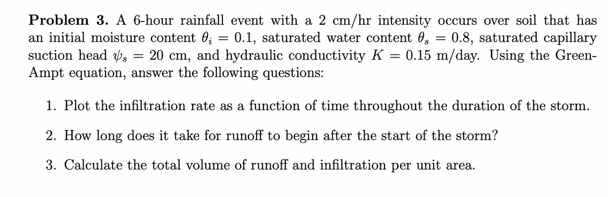 0.8, saturated capillary
Problem 3. A 6-hour rainfall event with a 2 cm/hr intensity occurs over soil that has
an initial moisture content ; = 0.1, saturated water content s
suction head s = 20 c and hydraulic conductivity K
cm,
= 0.15 m/day. Using the Green-
Ampt equation, answer the following questions:
=
1. Plot the infiltration rate as a function of time throughout the duration of the storm.
2. How long does it take for runoff to begin after the start of the storm?
3. Calculate the total volume of runoff and infiltration per unit area.