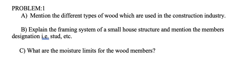 PROBLEM:1
A) Mention the different types of wood which are used in the construction industry.
B) Explain the framing system of a small house structure and mention the members
designation i.e. stud, etc.
C) What are the moisture limits for the wood members?
