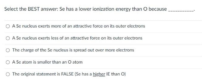 Select the BEST answer: Se has a lower ionization energy than O because
O A Se nucleus exerts more of an attractive force on its outer electrons
O A Se nucleus exerts less of an attractive force on its outer electrons
O The charge of the Se nucleus is spread out over more electrons
O A Se atom is smaller than an O atom
O The original statement is FALSE (Se has a higher IE than O)
