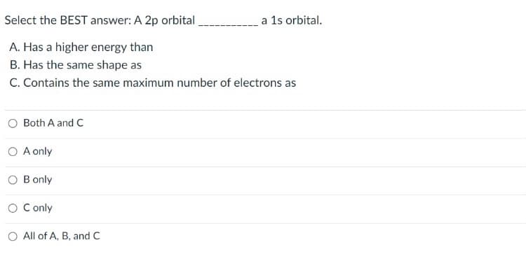 Select the BEST answer: A 2p orbital
a 1s orbital.
A. Has a higher energy than
B. Has the same shape as
C. Contains the same maximum number of electrons as
Both A and C
O A only
O B only
O C only
O All of A, B, and C
