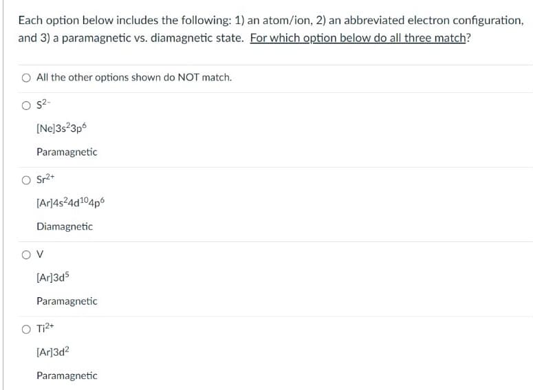 Each option below includes the following: 1) an atom/ion, 2) an abbreviated electron configuration,
and 3) a paramagnetic vs. diamagnetic state. For which option below do all three match?
O All the other options shown do NOT match.
s2-
[Ne]3s?3p6
Paramagnetic
O Sr2+
[Ar]4s²4d104p6
Diamagnetic
O v
[Ar]3d5
Paramagnetic
O Ti2+
[Ar]3d2
Paramagnetic
