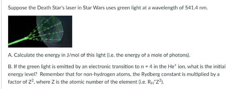 Suppose the Death Star's laser in Star Wars uses green light at a wavelength of 541.4 nm.
A. Calculate the energy in J/mol of this light (i.e. the energy of a mole of photons).
B. If the green light is emitted by an electronic transition to n = 4 in the He* ion, what is the initial
energy level? Remember that for non-hydrogen atoms, the Rydberg constant is multiplied by a
factor of Z2, where Z is the atomic number of the element (i.e. RH*Z?).
