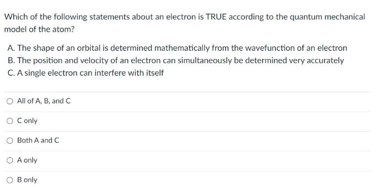 Which of the following statements about an electron is TRUE according to the quantum mechanical
model of the atom?
A. The shape of an orbital is determined mathematically from the wavefunction of an electron
B. The position and velocity of an electron can simultaneously be determined very accurately
C. A single electron can interfere with itself
O All of A, B, and C
O Conly
Both A and C
O A only
B only
