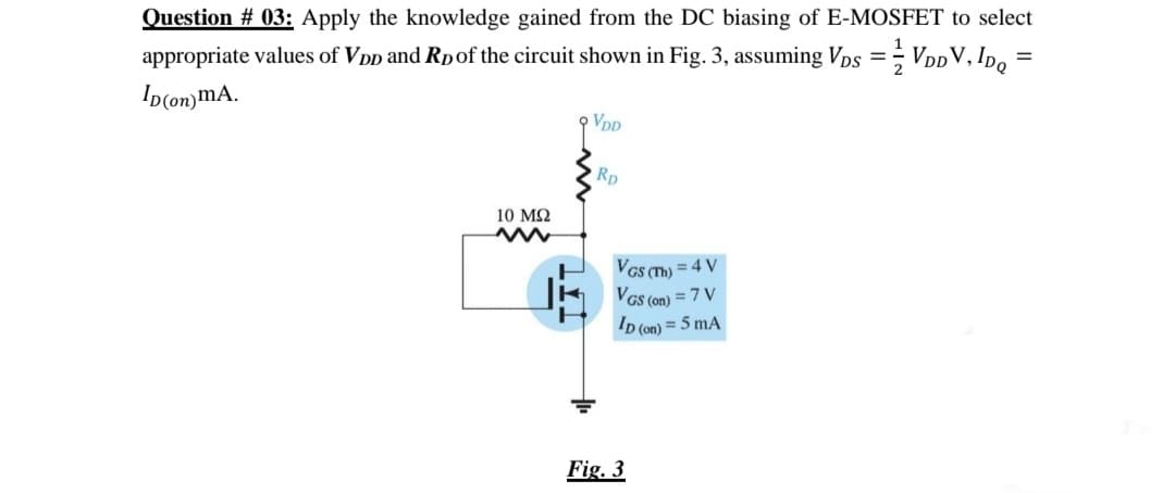 Question # 03: Apply the knowledge gained from the DC biasing of E-MOSFET to select
appropriate values of VDp and Rpof the circuit shown in Fig. 3, assuming Vps =; VDDV, Ipo =
Ip(on)mA.
VDD
Rp
10 MQ
VGs T) = 4 V
VGs (on) = 7 V
D (on) = 5 mA
Fig. 3
