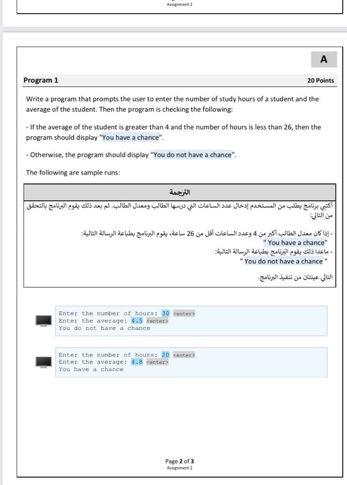 Assignment 2
A
Program 1
20 Points
Write a program that prompts the user to enter the number of study hours of a student and the
average of the student. Then the program is checking the following:
- If the average of the student is greater than 4 and the number of hours is less than 26, then the
program should display "You have a chance".
Otherwise, the program should display "You do not have a chance".
The following are sample runs:
الترجمة
أكتبي برنامج يطلب من المستخدم إدخال عد د الساعات التي درسها الطالب ومعدل الطالب. ثم بعد ذلك يقوم البرنامج بالتحق ق
- إذا كان معدل الطالب أكبر من 4 وعد د الساعات أقل من 26 ساعة، يقوم البرنامج بطباعة الرسالة التالية
" You have a chance"
- ماعدا ذلك يقوم البرنامج بطباعة الرسالة التالية
" You do not have a chance "
التالي عينتان من تنفيذ البرنامج.
Enter the number of hours: 30 kenter>
Enter the average: 4.5 kenter>
You do not have a chance
Enter the number of hours: 20 kenter>
Enter the average: 4.8 <enter>
You have a chance
Page 2 of 3
Assignment 2
