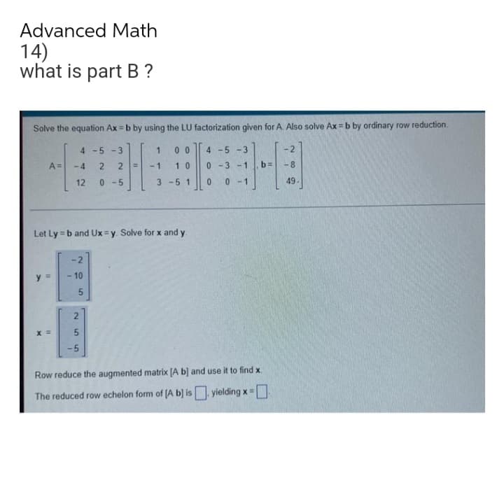 Advanced Math
14)
what is part B?
Solve the equation Ax=b by using the LU factorization given for A. Also solve Ax=b by ordinary row reduction.
4 -5 -3
1 00
-4 2 2 = -1 10
12 0-5
3 -5 1
A =
Let Ly=b and Ux=y. Solve for x and y.
11
X =
I
-2
10
1
5
N
LO
5
4 -5 -3
0-3-1.b=
0 0-1
Row reduce the augmented matrix [A b] and use it to find x.
The reduced row echelon form of [A b] is. yielding x = [
-8
49.