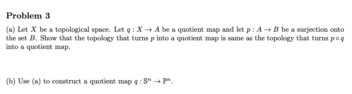 Problem 3
(a) Let X be a topological space. Let q: X → A be a quotient map and let p: A → B be a surjection onto
the set B. Show that the topology that turns p into a quotient map is same as the topology that turns poq
into a quotient map.
(b) Use (a) to construct a quotient map q: S" → pn.