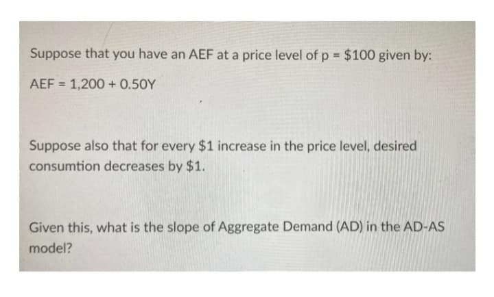 Suppose that you have an AEF at a price level of p = $100 given by:
AEF = 1,200+ 0.50Y
Suppose also that for every $1 increase in the price level, desired
consumtion decreases by $1.
Given this, what is the slope of Aggregate Demand (AD) in the AD-AS
model?
