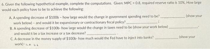 6. Given the following hypothetical example, complete the computations. Given: MPC=0.8, required reserve ratio is 10%, How large
would each policy have to be to achieve the following:
A. A spending decrease of $100b - how large would the change in government spending need to be?
work below) - and would it be expansionary or contractionary fiscal policy?
B.
A spending decrease of $100b- how large would the change in taxes need to be (show your work below).
and would it be a tax increase or a tax decrease?.
C. A decrease in the money supply of $100b- how much would the Fed have to inject into banks?
work)
(show your
(show your