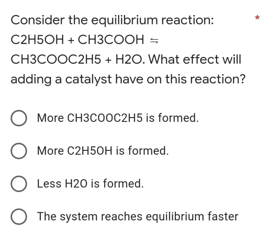 Consider the equilibrium reaction:
C2H5OH + CH3COOH =
CH3COOC2H5 + H2O. What effect will
adding a catalyst have on this reaction?
More CH3COOC2H5 is formed.
More C2H50H is formed.
Less H20 is formed.
The system reaches equilibrium faster
