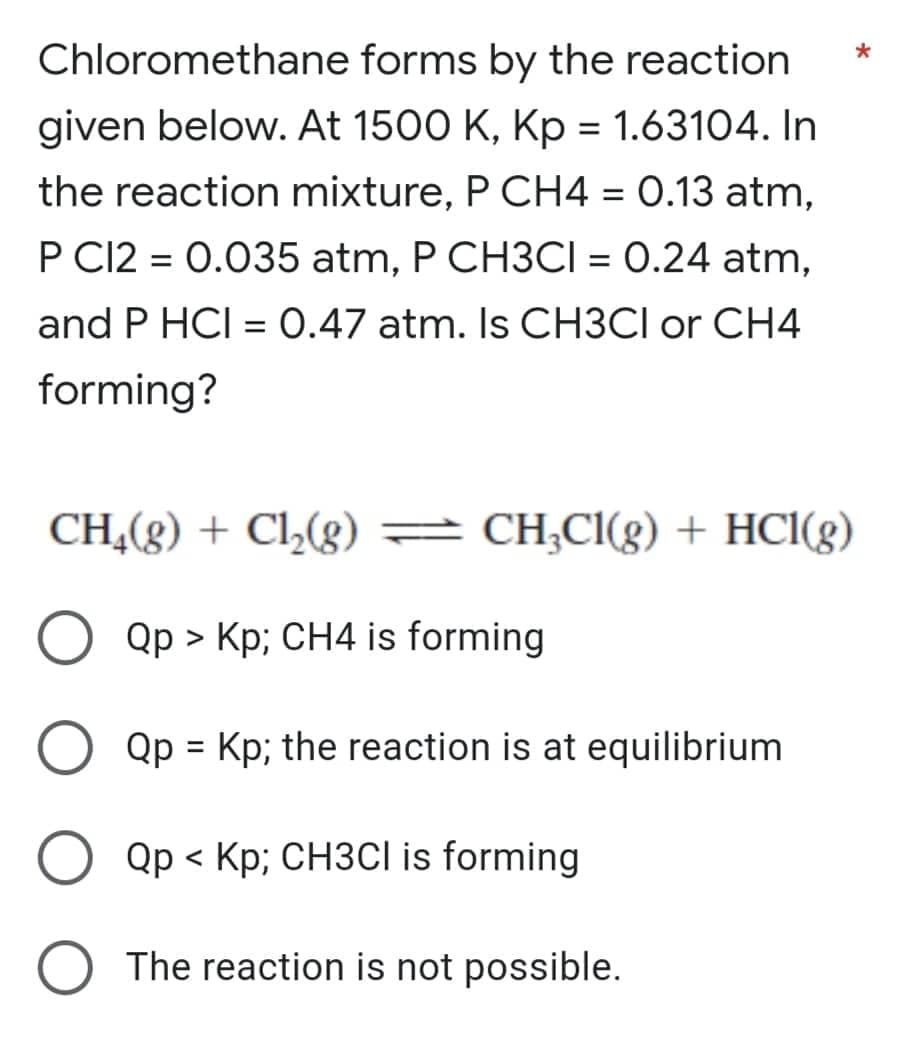 Chloromethane forms by the reaction
given below. At 1500 K, Kp = 1.63104. In
the reaction mixture, P CH4 = 0.13 atm,
P C12 = 0.035 atm, P CH3CI = 0.24 atm,
%3D
and P HCI = 0.47 atm. Is CH3CI or CH4
forming?
CH,(g) + Cl,(g) = CH;Cl(g) + HCI(g)
Qp > Kp; CH4 is forming
Qp = Kp; the reaction is at equilibrium
Qp < Kp; CH3CI is forming
The reaction is not possible.
