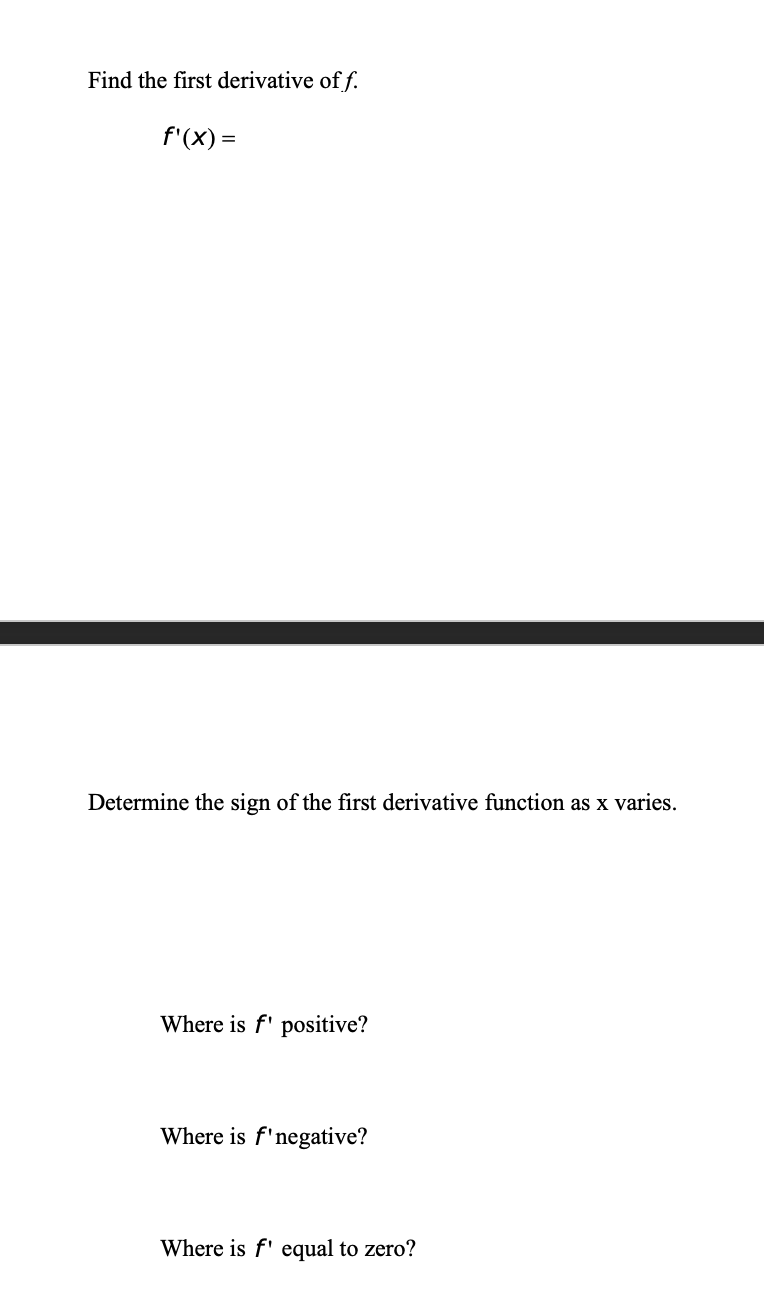 Find the first derivative of f.
f'(X) =
Determine the sign of the first derivative function as x varies.
Where is f' positive?
Where is f'negative?
Where is f' equal to zero?
