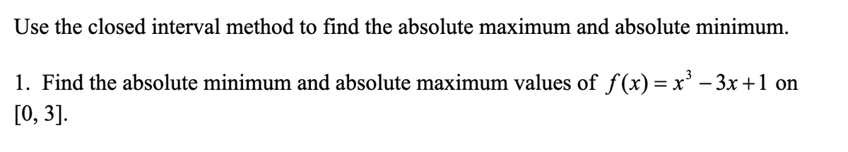 Use the closed interval method to find the absolute maximum and absolute minimum.
1. Find the absolute minimum and absolute maximum values of f(x) = x' – 3x +1 on
[0, 3].
