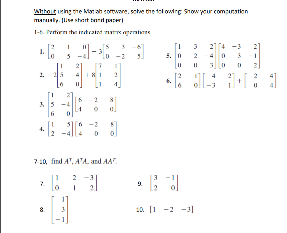 Without using the Matlab software, solve the following: Show your computation
manually. (Use short bond paper)
1-6. Perform the indicated matrix operations
3 -6
]
- 2
5.
5
[1
3
21[4 -3
27
2
1.
_0
1
Lo
5. 0
2 -4
3
-1
1
27
7.
11
[0
3][0
2]
2. -25 -4+ 8 1
2.
6.
- 2
+
4
1
4
-3
4
27
9.
3. 5 -4
|4
[1
-2
8
1
4.
6 -2
8
-4
4
0]
7-10, find A", ATA, and AA".
2 -3
3
1
7.
1
2.
9.
2
8.
3
10. [1 -2 -3]

