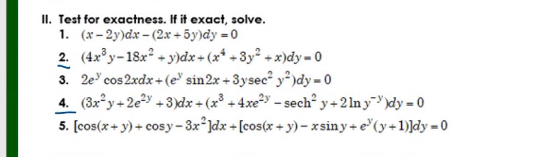 II. Test for exactness. If it exact, solve.
1. (x - 2y)dx - (2x + 5y)dy = 0
2. (4x°y-18x? + y)dx+ (x* +3y° + x)dy= 0
3. 2e' cos 2xdx + (e sin2x + 3ysec" y* )dy = 0
4. (3x°y+2e2y +3)dx + (x +4xe2y - sech y+2 ln y )dy = 0
5. [cos(x+ y) + cosy-3x*Jdx + [cos(x + y) – xsiny+ e"(y+1)]dy = 0

