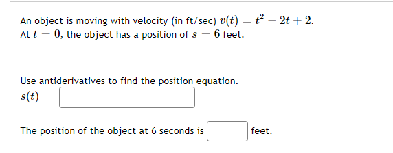 An object is moving with velocity (in ft/sec) v(t) = t² - 2t + 2.
At t = 0, the object has a position of s = 6 feet.
Use antiderivatives to find the position equation.
s(t)
The position of the object at 6 seconds is
feet.