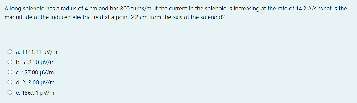 A long solenoid has a radius of 4 cm and has 800 turns/m. If the current in the solenoid is increasing at the rate of 14.2 A/s, what is the
magnitude of the induced electric field at a point 2.2 cm from the axis of the solenoid?
O a. 1141.11 µV/m
O b. 518.30 µV/m
O c. 127.80 µV/m
O d. 213.00 µV/m
O e. 156.91 µV/m
