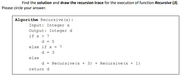 Find the solution and draw the recursion trace for the execution of function Recursive (3).
Please circle your answer.
Algorithm Recursive (x) :
Input: Integer x
Output: Integer d
if x > 7
d = 5
else if x = 7
d = 3
else
d = Recursive (x + 3) + Recursive (x + 1)
returnd
