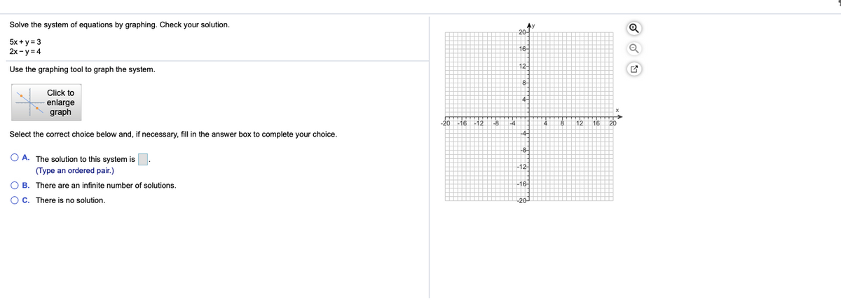 Solve the system of equations by graphing. Check your solution.
本)
20-
5x + y = 3
2x- y = 4
16
12
Use the graphing tool to graph the system.
Click to
enlarge
graph
-20162
Select the correct choice below and, if necessary, fill in the answer box to complete your choice.
-8-
O A. The solution to this system is
12
(Type an ordered pair.)
O B. There are an infinite number of solutions.
16-
O C. There is no solution.
20
