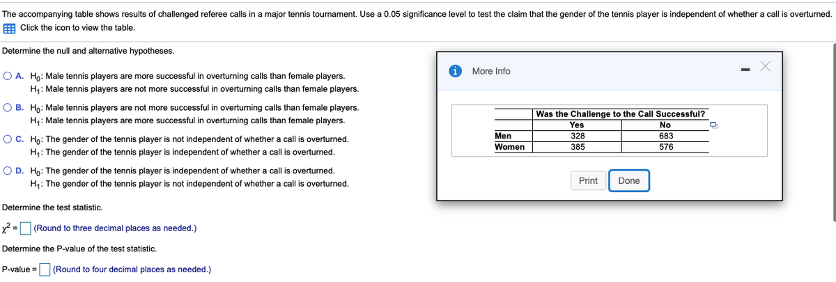 The accompanying table shows results of challenged referee calls in a major tennis tournament. Use a 0.05 significance level to test the claim that the gender of the tennis player is independent of whether a call is overturned.
E Click the icon to view the table,
Determine the null and alternative hypotheses.
More Info
O A. Ho: Male tennis players are more successful in overturning calls than female players.
H: Male tennis players are not more successful in overturning calls than female players.
O B. Hn: Male tennis players are not more successful in overturning calls than female players.
Was the Challenge to the Call Successful?
H1: Male tennis players are more successful in overturning calls than female players.
Yes
No
Men
Women
OC. Ho: The gender of the tennis player is not independent of whether a call is overturned.
328
683
385
576
H1: The gender of the tennis player is independent of whether a call is overturned.
O D. Ho: The gender of the tennis player is independent of whether a call is overturned.
H1: The gender of the tennis player is not independent of whether a call is overturned.
Print
Done
Determine the test statistic.
x2 =
(Round to three decimal places as needed.)
Determine the P-value of the test statistic.
P-value =
(Round to four decimal places as needed.)
