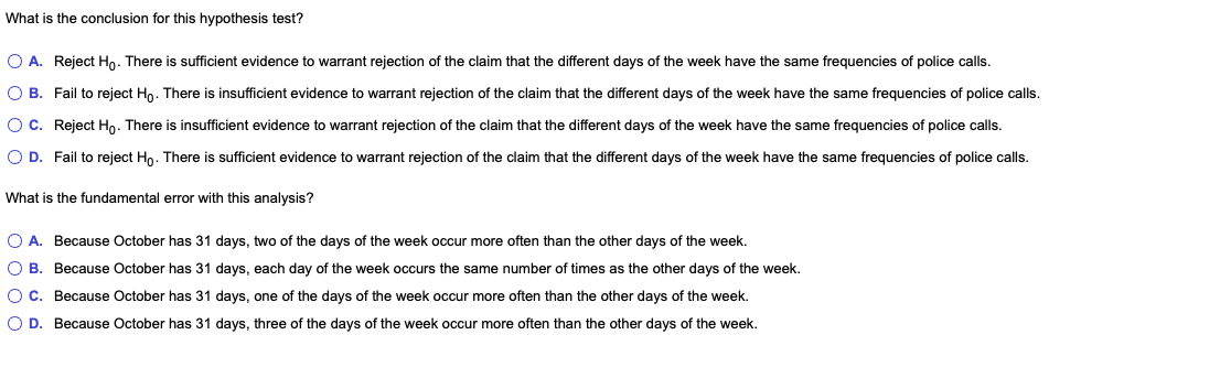 What is the conclusion for this hypothesis test?
O A. Reject Ho. There is sufficient evidence to warrant rejection of the claim that the different days of the week have the same frequencies of police calls.
O B. Fail to reject Hn. There is insufficient evidence to warrant rejection of the claim that the different days of the week have the same frequencies of police calls.
OC. Reject Ho. There is insufficient evidence to warrant rejection of the claim that the different days of the week have the same frequencies of police calls.
O D. Fail to reject Ho. There is sufficient evidence to warrant rejection of the claim that the different days of the week have the same frequencies of police calls.
What is the fundamental error with this analysis?
O A. Because October has 31 days, two of the days of the week occur more often than the other days of the week.
O B. Because October has 31 days, each day of the week occurs the same number of times as the other days of the week.
OC. Because October has 31 days, one of the days of the week occur more often than the other days of the week.
O D. Because October has 31 days, three of the days of the week occur more often than the other days of the week.

