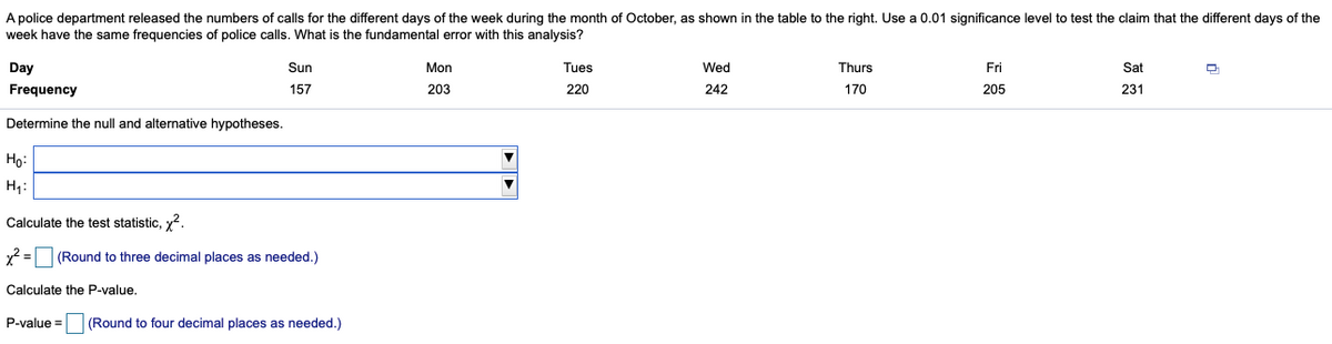 A police department released the numbers of calls for the different days of the week during the month of October, as shown in the table to the right. Use a 0.01 significance level to test the claim that the different days of the
week have the same frequencies of police calls. What is the fundamental error with this analysis?
Day
Sun
Mon
Tues
Wed
Thurs
Fri
Sat
Frequency
157
203
220
242
170
205
231
Determine the null and alternative hypotheses.
Họ:
H,:
Calculate the test statistic, y2.
x =
(Round to three decimal places as needed.)
Calculate the P-value.
P-value =
(Round to four decimal places as needed.)
