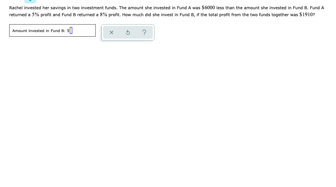 Rachel invested her savings in two investment funds. The amount she invested in Fund A was $6000 less than the amount she invested in Fund B. Fund A
returned a 5% profit and Fund B returned a 8% profit. How much did she invest in Fund B, if the total profit from the two funds together was $1910?
Amount invested in Fund B:
