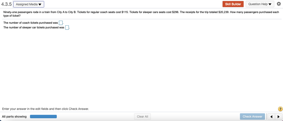 4.3.5 Assigned Media v
Skill Builder
Question Help v
Ninety-one passengers rode in a train from City A to City B. Tickets for regular coach seats cost $115. Tickets for sleeper cars seats cost $296. The receipts for the trip totaled $20,239. How many passengers purchased each
type of ticket?
The number of coach tickets purchased was
The number of sleeper car tickets purchased was
Enter your answer in the edit fields and then click Check Answer.
All parts showing
Clear All
Check Answer
