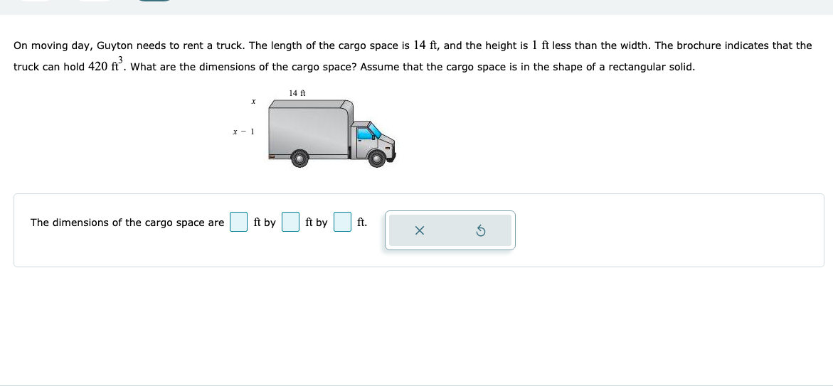 On moving day, Guyton needs to rent a truck. The length of the cargo space is 14 ft, and the height is 1 ft less than the width. The brochure indicates that the
truck can hold 420 ft'. What are the dimensions of the cargo space? Assume that the cargo space is in the shape of a rectangular solid.
14 ft
x - 1
The dimensions of the cargo space are
ft by
ft by
ft.
